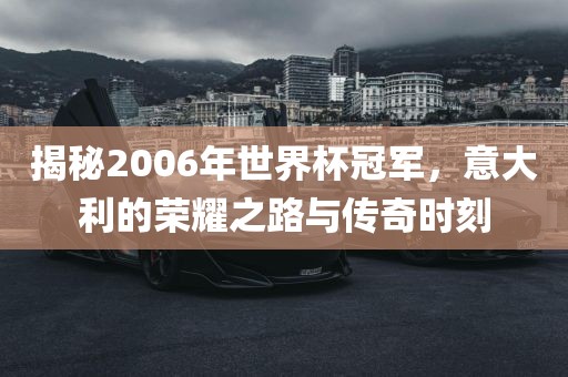 揭秘2006年世界杯冠军，意大利的荣耀之路与传奇时刻