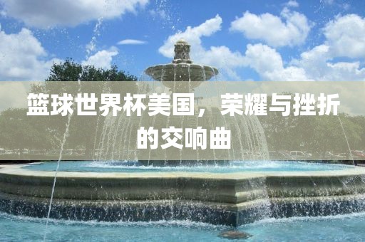 篮球世界杯美国，荣耀与挫折的交响曲