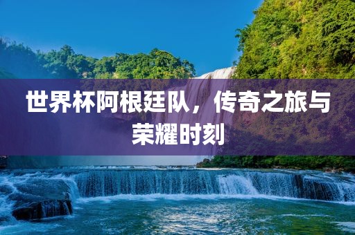 世界杯阿根廷队，传奇之旅与荣耀时刻
