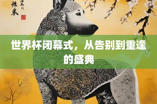 世界杯闭幕式，从告别到重逢的盛典