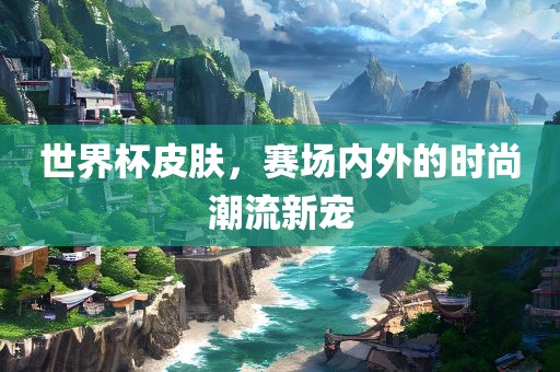 世界杯皮肤，赛场内外的时尚潮流新宠