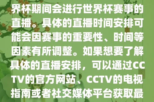 CCTV（中国中央电视台）在世界杯期间会进行世界杯赛事的直播。具体的直播时间安排可能会因赛事的重要性、时间等因素有所调整。如果想要了解具体的直播安排，可以通过CCTV的官方网站、CCTV的电视指南或者社交媒体平台获取最新的信息。
