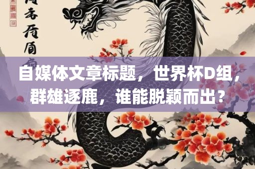 自媒体文章标题，世界杯D组，群雄逐鹿，谁能脱颖而出？