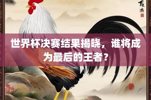 世界杯决赛结果揭晓，谁将成为最后的王者？眉山市正发家政服务有限公司