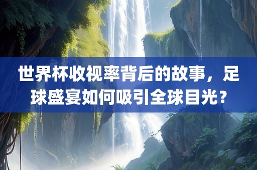 世界杯收视率背后的故事，足球盛宴如何吸引全球目光？