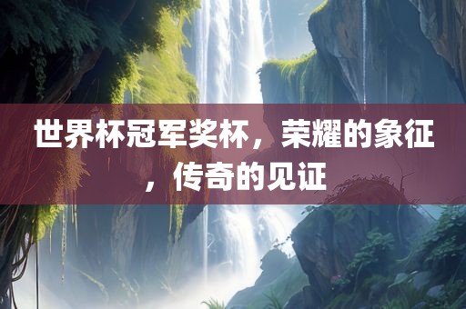 世界杯冠军奖杯，荣耀的象征，传奇的见证