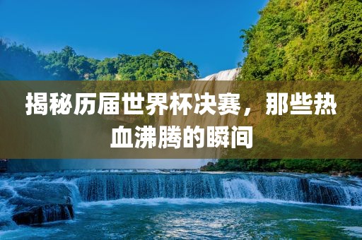 揭秘历届世界杯决赛，那些热血沸腾的瞬间