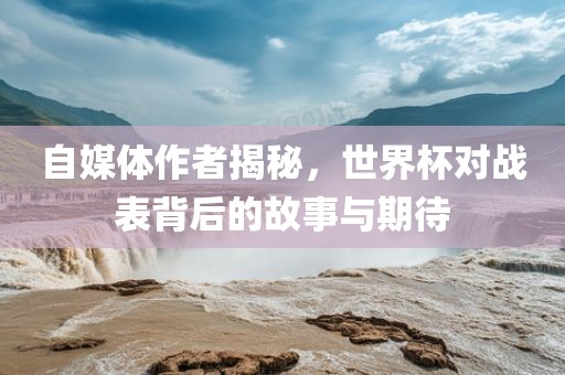 自媒体作者揭秘，世界杯对战表背后的故事与期待