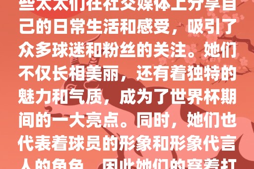 世界杯太太团是指参与世界杯的球队中球员的妻子们组成的团体。这些太太们在世界杯期间备受关注，她们的出现也为比赛增添了不少色彩和看点。这些太太们在社交媒体上分享自己的日常生活和感受，吸引了众多球迷和粉丝的关注。她们不仅长相美丽，还有着独特的魅力和气质，成为了世界杯期间的一大亮点。同时，她们也代表着球员的形象和形象代言人的角色，因此她们的穿着打扮和言行举止备受关注。总之，世界杯太太团是世界杯期间不可或缺的一部分，她们的出现也为球迷们带来了更多的观赏乐趣。