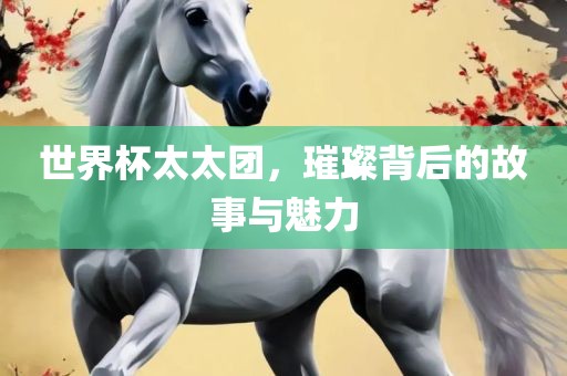 世界杯太太团，璀璨背后的故事与魅力