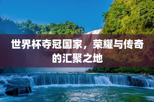世界杯夺冠国家，荣耀与传奇的汇聚之地
