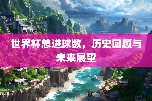 世界杯总进球数，历史回顾与未来展望
