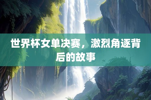 世界杯女单决赛，激烈角逐背后的故事