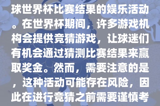 世界杯竞猜游戏是一种基于足球世界杯比赛结果的娱乐活动。在世界杯期间，许多游戏机构会提供竞猜游戏，让球迷们有机会通过猜测比赛结果来赢取奖金。然而，需要注意的是，这种活动可能存在风险，因此在进行竞猜之前需要谨慎考虑。