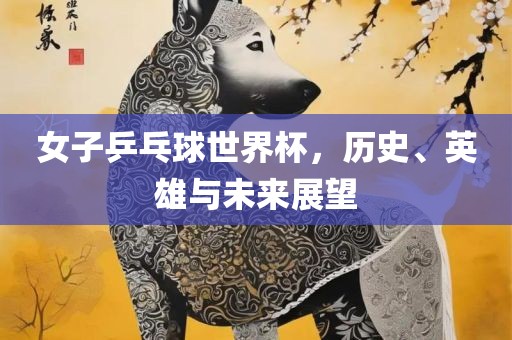 女子乒乓球世界杯，历史、英雄与未来展望