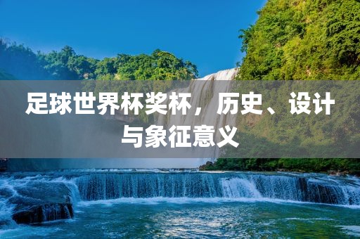 足球世界杯奖杯，历史、设计与象征意义眉山市正发家政服务有限公司