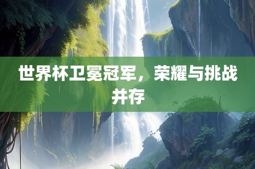 世界杯卫冕冠军，荣耀与挑战并存
