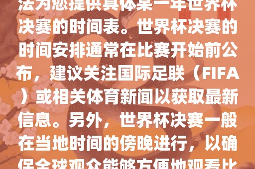 根据我所掌握的知识，暂时无法为您提供具体某一年世界杯决赛的时间表。世界杯决赛的时间安排通常在比赛开始前公布，建议关注国际足联（FIFA）或相关体育新闻以获取最新信息。另外，世界杯决赛一般在当地时间的傍晚进行，以确保全球观众能够方便地观看比赛。眉山市正发家政服务有限公司