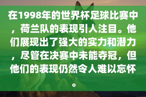 在1998年的世界杯足球比赛中，荷兰队的表现引人注目。他们展现出了强大的实力和潜力，尽管在决赛中未能夺冠，但他们的表现仍然令人难以忘怀。