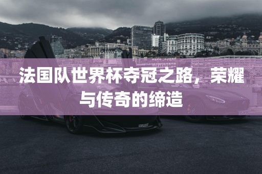 法国队世界杯夺冠之路，荣耀与传奇的缔造