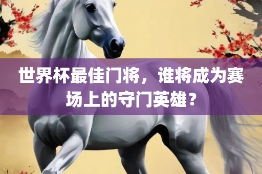 世界杯最佳门将，谁将成为赛场上的守门英雄？眉山市正发家政服务有限公司