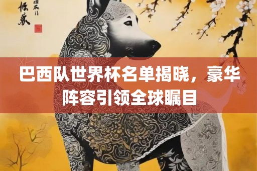 巴西队世界杯名单揭晓，豪华阵容引领全球瞩目