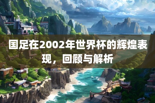 国足在2002年世界杯的辉煌表现，回顾与解析