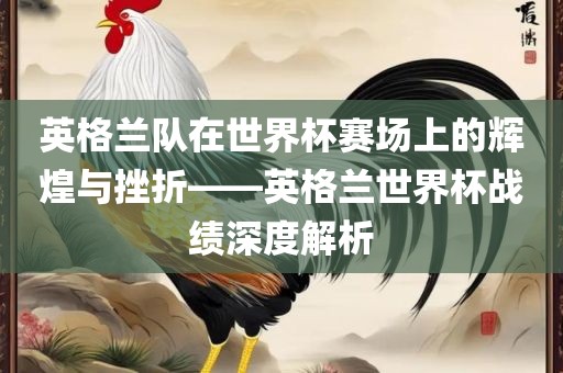英格兰队在世界杯赛场上的辉煌与挫折——英格兰世界杯战绩深度解析眉山市正发家政服务有限公司