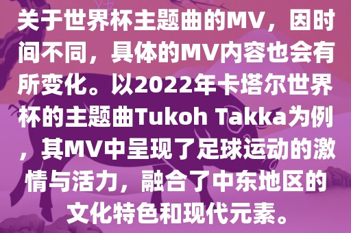 关于世界杯主题曲的MV，因时间不同，具体的MV内容也会有所变化。以2022年卡塔尔世界杯的主题曲Tukoh Takka为例，其MV中呈现了足球运动的激情与活力，融合了中东地区的文化特色和现代元素。