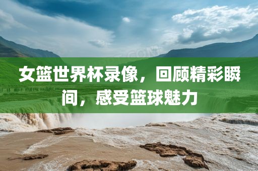女篮世界杯录像，回顾精彩瞬间，感受篮球魅力