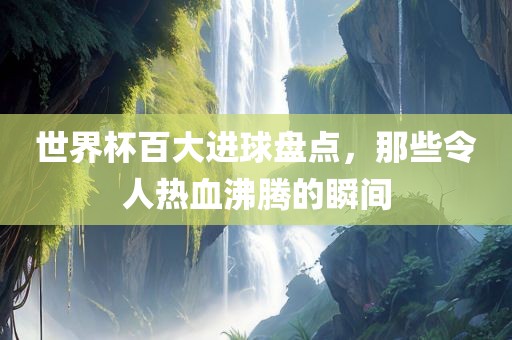 世界杯百大进球盘点，那些令人热血沸腾的瞬间眉山市正发家政服务有限公司