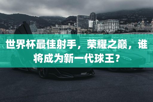 世界杯最佳射手，荣耀之巅，谁将成为新一代球王？
