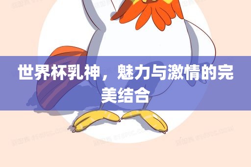 世界杯乳神，魅力与激情的完美结合眉山市正发家政服务有限公司