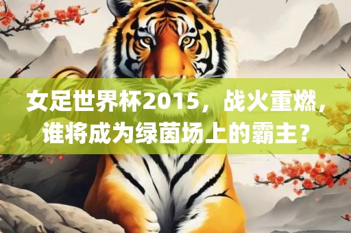 女足世界杯2015，战火重燃，谁将成为绿茵场上的霸主？眉山市正发家政服务有限公司