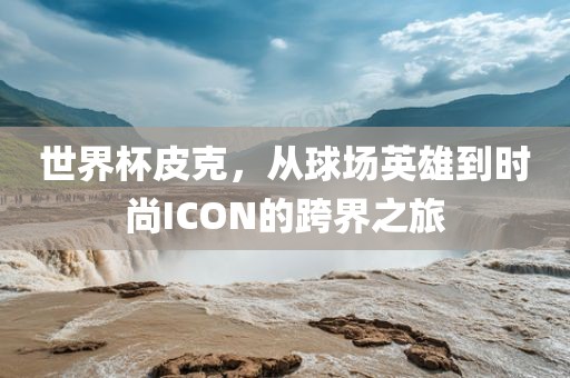 世界杯皮克，从球场英雄到时尚ICON的跨界之旅眉山市正发家政服务有限公司