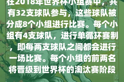 在2018年世界杯小组赛中，共有32支球队参与，这些球队被分成8个小组进行比赛。每个小组有4支球队，进行单循环赛制，即每两支球队之间都会进行一场比赛。每个小组的前两名将晋级到世界杯的淘汰赛阶段。