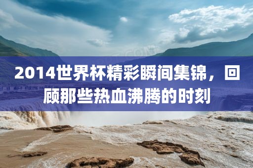 2014世界杯精彩瞬间集锦，回顾那些热血沸腾的时刻