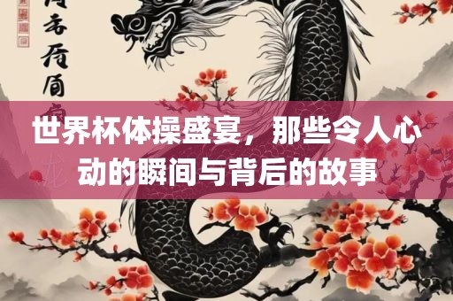 世界杯体操盛宴，那些令人心动的瞬间与背后的故事