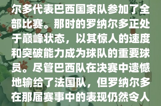 在1998年法国世界杯上，罗纳尔多代表巴西国家队参加了全部比赛。那时的罗纳尔多正处于巅峰状态，以其惊人的速度和突破能力成为球队的重要球员。尽管巴西队在决赛中遗憾地输给了法国队，但罗纳尔多在那届赛事中的表现仍然令人瞩目。