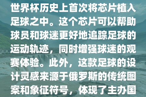俄罗斯世界杯的官方用球名为Telstar 18。这款足球在设计上采用了全新的方式，其表面使用了全新的NFC芯片，这是世界杯历史上首次将芯片植入足球之中。这个芯片可以帮助球员和球迷更好地追踪足球的运动轨迹，同时增强球迷的观赛体验。此外，这款足球的设计灵感来源于俄罗斯的传统图案和象征符号，体现了主办国俄罗斯眉山市正发家政服务有限公司的文化特色。在比赛期间，这款足球凭借其卓越的性能和独特的外观赢得了广泛的好评。