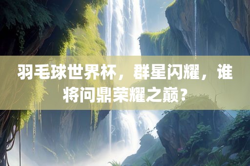 羽毛球世界杯，群星闪耀，谁将问鼎荣耀之巅？眉山市正发家政服务有限公司