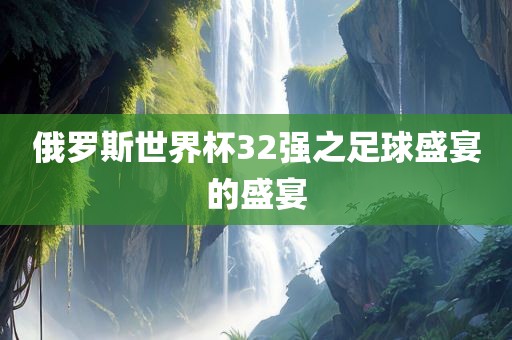 俄罗斯世界杯32强之足球盛宴的盛宴眉山市正发家政服务有限公司