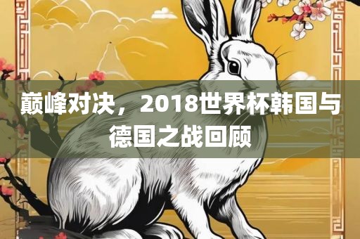 巅峰对决，2018世界杯韩国与德国之战回顾眉山市正发家政服务有限公司