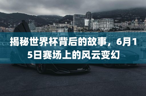 揭秘世界杯背后的故事，6月15日赛场上的风云变幻