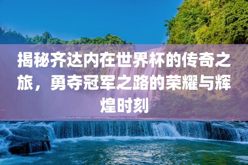 揭秘齐达内在世界杯的传奇之旅，勇夺冠军之路的荣耀与辉煌时刻