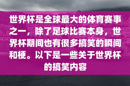 世界杯是全球最大的体育赛事之一，除了足球比赛本身，世界杯期间也有很多搞笑的瞬间和梗。以下是一些关于世界杯的搞笑内容