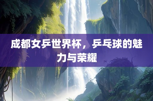 成都女乒世界杯，乒乓球的魅力与荣耀眉山市正发家政服务有限公司