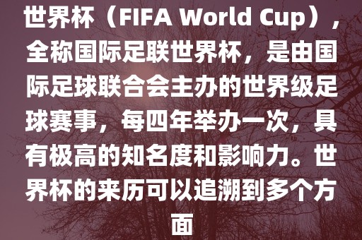 世界杯（FIFA World Cup），全称国际足联世界杯，是由国际足球联合会主办的世界级足球赛事，每四年举办一次，具有极高的知名度和影响力。世界杯的来历可以追溯到多个方面