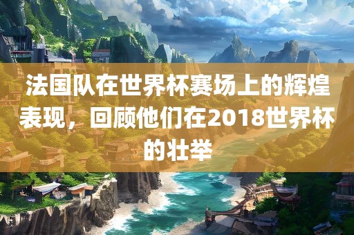 法国队在世界杯赛场上的辉煌表现，回顾他们在2018世界杯的壮举