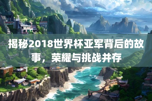 揭秘2018世界杯亚军背后的故事，荣耀与挑战并存